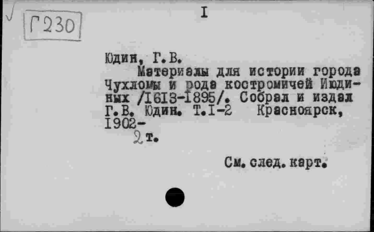 ﻿Юдин, Г. В.
Материалы для истории города Чухломы и оода костромичей ИЮДИНЫХ /І6ІЗ-І895/. Собрал и издал Г. В. Юдин. Т.1-2 Красноярск, 1902-
2.Ï.
См. след. карт.